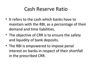 Cash Reserve Ratio
• It refers to the cash which banks have to
maintain with the RBI, as a percentage of their
demand and time liabilities.
• The objective of CRR is to ensure the safety
and liquidity of bank deposits.
• The RBI is empowered to impose penal
interest on banks in respect of their shortfall
in the prescribed CRR.
 