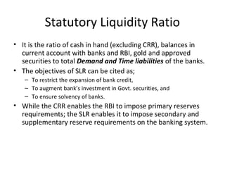 Statutory Liquidity Ratio
• It is the ratio of cash in hand (excluding CRR), balances in
current account with banks and RBI, gold and approved
securities to total Demand and Time liabilities of the banks.
• The objectives of SLR can be cited as;
– To restrict the expansion of bank credit,
– To augment bank’s investment in Govt. securities, and
– To ensure solvency of banks.
• While the CRR enables the RBI to impose primary reserves
requirements; the SLR enables it to impose secondary and
supplementary reserve requirements on the banking system.
 