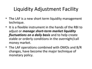 Liquidity Adjustment Facility
• The LAF is a new short term liquidity management
technique.
• It is a flexible instrument in the hands of the RBI to
adjust or manage short-term market liquidity
fluctuations on a daily basis and to help create
stable or orderly conditions in the overnight/call
money market.
• The LAF operations combined with OMOs and B/R
changes, have become the major technique of
monetary policy.
 