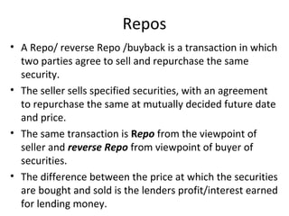 Repos
• A Repo/ reverse Repo /buyback is a transaction in which
two parties agree to sell and repurchase the same
security.
• The seller sells specified securities, with an agreement
to repurchase the same at mutually decided future date
and price.
• The same transaction is Repo from the viewpoint of
seller and reverse Repo from viewpoint of buyer of
securities.
• The difference between the price at which the securities
are bought and sold is the lenders profit/interest earned
for lending money.
 