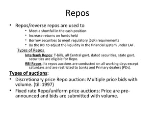 Repos
• Repos/reverse repos are used to
• Meet a shortfall in the cash position
• Increase returns on funds held
• Borrow securities to meet regulatory (SLR) requirements
• By the RBI to adjust the liquidity in the financial system under LAF.
Types of Repos
Interbank Repos: T-bills, all Central govt. dated securities, state govt.
securities are eligible for Repo.
RBI Repos: Its repos auctions are conducted on all working days except
saturdays and are restricted to banks and Primary dealers (PDs).
Types of auctions:
• Discretionary price Repo auction: Multiple price bids with
volume. (till 1997)
• Fixed rate Repo/uniform price auctions: Price are pre-
announced and bids are submitted with volume.
 