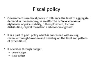 Fiscal policy
• Governments use fiscal policy to influence the level of aggregate
demand in the economy, in an effort to achieve economic
objectives of price stability, full employment, Income
distribution, capital formation and economic growth.
• It is a part of govt. policy which is concerned with raising
revenue through taxation and deciding on the level and pattern
of expenditure.
• It operates through budget.
– Union budget
– State budget
 