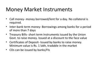 Money Market Instruments
• Call money- money borrowed/lent for a day. No collateral is
required.
• Inter-bank term money- Borrowings among banks for a period
of more than 7 days
• Treasury Bills- short term instruments issued by the Union
Govt. to raise money. Issued at a discount to the face value
• Certificates of Deposit- Issued by banks to raise money.
Minimum value is Rs. 1 lakh, tradable in the market
• CDs can be issued by banks/FIs
 