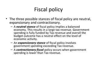 Fiscal policy
• The three possible stances of fiscal policy are neutral,
expansionary and contractionary.
– A neutral stance of fiscal policy implies a balanced
economy. This results in a large tax revenue. Government
spending is fully funded by Tax revenue and overall the
budget outcome has a neutral effect on the level of
economic activity.
– An expansionary stance of fiscal policy involves
government spending exceeding Tax revenue.
– A contractionary fiscal policy occurs when government
spending is lower than Tax revenue.
 