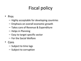 Fiscal policy
• Pros
– Highly acceptable for developing countries
– Emphasis on overall economic growth
– Takes care of Revenue & Expenditure
– Helps in Planning
– Easy to target specific sector
– For the Social Welfare
• Cons
– Subject to time lags
– Subject to corruption
 