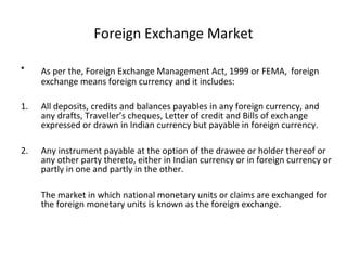 Foreign Exchange Market
• As per the, Foreign Exchange Management Act, 1999 or FEMA, foreign
exchange means foreign currency and it includes:
1. All deposits, credits and balances payables in any foreign currency, and
any drafts, Traveller’s cheques, Letter of credit and Bills of exchange
expressed or drawn in Indian currency but payable in foreign currency.
2. Any instrument payable at the option of the drawee or holder thereof or
any other party thereto, either in Indian currency or in foreign currency or
partly in one and partly in the other.
The market in which national monetary units or claims are exchanged for
the foreign monetary units is known as the foreign exchange.
 