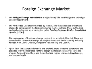 Foreign Exchange Market
• The foreign exchange market India is regulated by the RBI through the Exchange
Control Department.
• The Authorized Dealers (Authorized by the RBI) and the accredited brokers are
eligible to participate in the foreign Exchange market in India. These authorized
dealers have formed an organization called Foreign Exchange Dealers Association
of India (FEDAI).
• The main center of foreign exchange transactions in India is Mumbai. There are
several other centers for foreign exchange transactions in the country including
Kolkata, New Delhi, Chennai, Bangalore, Pondicherry and Cochin.
• Apart from the Authorized Dealers and brokers, there are some others who are
provided with the restricted rights to accept the foreign currency or travelers
cheque. Among these, there are the authorized money changers, travel agents
and certain hotels.
 