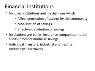 Financial Institutions
• Includes institutions and mechanisms which
• Affect generation of savings by the community
• Mobilisation of savings
• Effective distribution of savings
• Institutions are banks, insurance companies, mutual
funds- promote/mobilise savings
• Individual investors, industrial and trading
companies- borrowers
 