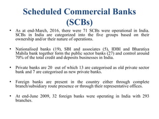 Scheduled Commercial Banks
(SCBs)
● As at end-March, 2016, there were 71 SCBs were operational in India.
SCBs in India are categorized into the five groups based on their
ownership and/or their nature of operations.
● Nationalised banks (19), SBI and associates (5), IDBI and Bharatiya
Mahila bank together form the public sector banks (27) and control around
70% of the total credit and deposits businesses in India.
● Private banks are 20 out of which 13 are categorised as old private sector
bank and 7 are categorised as new private banks.
● Foreign banks are present in the country either through complete
branch/subsidiary route presence or through their representative offices.
● At end-June 2009, 32 foreign banks were operating in India with 293
branches.
 