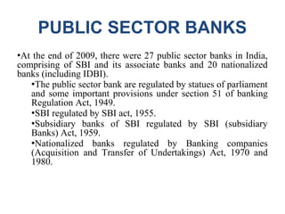 PUBLIC SECTOR BANKS
●At the end of 2009, there were 27 public sector banks in India,
comprising of SBI and its associate banks and 20 nationalized
banks (including IDBI).
●The public sector bank are regulated by statues of parliament
and some important provisions under section 51 of banking
Regulation Act, 1949.
●SBI regulated by SBI act, 1955.
●Subsidiary banks of SBI regulated by SBI (subsidiary
Banks) Act, 1959.
●Nationalized banks regulated by Banking companies
(Acquisition and Transfer of Undertakings) Act, 1970 and
1980.
 