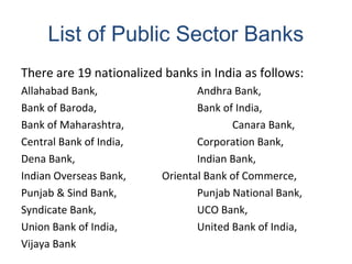 List of Public Sector Banks
There are 19 nationalized banks in India as follows:
Allahabad Bank, Andhra Bank,
Bank of Baroda, Bank of India,
Bank of Maharashtra, Canara Bank,
Central Bank of India, Corporation Bank,
Dena Bank, Indian Bank,
Indian Overseas Bank, Oriental Bank of Commerce,
Punjab & Sind Bank, Punjab National Bank,
Syndicate Bank, UCO Bank,
Union Bank of India, United Bank of India,
Vijaya Bank
 