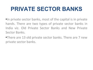 PRIVATE SECTOR BANKS
●In private sector banks, most of the capital is in private
hands. There are two types of private sector banks in
India viz. Old Private Sector Banks and New Private
Sector Banks.
●There are 13 old private sector banks. There are 7 new
private sector banks.
 