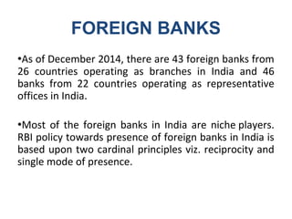 FOREIGN BANKS
●As of December 2014, there are 43 foreign banks from
26 countries operating as branches in India and 46
banks from 22 countries operating as representative
offices in India.
●Most of the foreign banks in India are niche players.
RBI policy towards presence of foreign banks in India is
based upon two cardinal principles viz. reciprocity and
single mode of presence.
 