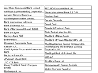 Abu Dhabi Commercial Bank Limited
American Express Banking Corporation
Antwerp Diamond Bank N.V.
Arab Bangladesh Bank Limited.
Bank Internasional Indonesia
Bank of America NA
Bank of Bahrain and Kuwait B.S.C.
Bank of Ceylon
Barclays Bank PLC
BNP Paribas
Chinatrust Commercial Bank
Citibank N.A..
Credit Agricole Corporate & Investment
Bank
Deutsche Bank AG
JPMorgan Chase Bank
JSC VTB Bank
Krung Thai Bank Public Company
Limited
Mashreqbank psc
MIZUHO Corporate Bank Ltd.
Oman International Bank S.A.O.G.
Shinhan Bank
Societe Generale
Sonali Bank
Standard Chartered Bank
State Bank of Mauritius Ltd.
The Bank of Nova Scotia
The Bank of Tokyo-Mitsubishi UFJ Ltd.
The Development Bank of Singapore Ltd.
The Hongkong and Shanghai Banking
Corporation Ltd.
The Royal Bank of Scotland NV
UBS AG
FirstRand Bank Ltd.
Commonwealth Bank of Australia
United Overseas Bank Ltd.
 
