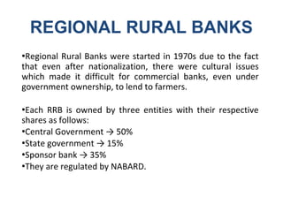 REGIONAL RURAL BANKS
●Regional Rural Banks were started in 1970s due to the fact
that even after nationalization, there were cultural issues
which made it difficult for commercial banks, even under
government ownership, to lend to farmers.
●Each RRB is owned by three entities with their respective
shares as follows:
●Central Government → 50%
●State government → 15%
●Sponsor bank → 35%
●They are regulated by NABARD.
 