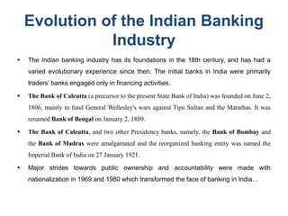 Evolution of the Indian Banking
Industry
● The Indian banking industry has its foundations in the 18th century, and has had a
varied evolutionary experience since then. The initial banks in India were primarily
traders’ banks engaged only in financing activities.
● The Bank of Calcutta (a precursor to the present State Bank of India) was founded on June 2,
1806, mainly to fund General Wellesley's wars against Tipu Sultan and the Marathas. It was
renamed Bank of Bengal on January 2, 1809.
● The Bank of Calcutta, and two other Presidency banks, namely, the Bank of Bombay and
the Bank of Madras were amalgamated and the reorganized banking entity was named the
Imperial Bank of India on 27 January 1921.
● Major strides towards public ownership and accountability were made with
nationalization in 1969 and 1980 which transformed the face of banking in India. .
 
