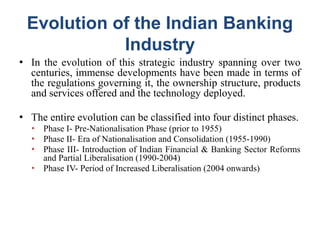 Evolution of the Indian Banking
Industry
● In the evolution of this strategic industry spanning over two
centuries, immense developments have been made in terms of
the regulations governing it, the ownership structure, products
and services offered and the technology deployed.
● The entire evolution can be classified into four distinct phases.
● Phase I- Pre-Nationalisation Phase (prior to 1955)
● Phase II- Era of Nationalisation and Consolidation (1955-1990)
● Phase III- Introduction of Indian Financial & Banking Sector Reforms
and Partial Liberalisation (1990-2004)
● Phase IV- Period of Increased Liberalisation (2004 onwards)
 