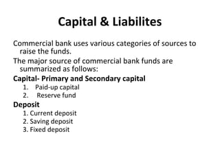 Capital & Liabilites
Commercial bank uses various categories of sources to
raise the funds.
The major source of commercial bank funds are
summarized as follows:
Capital- Primary and Secondary capital
1. Paid-up capital
2. Reserve fund
Deposit
1. Current deposit
2. Saving deposit
3. Fixed deposit
 