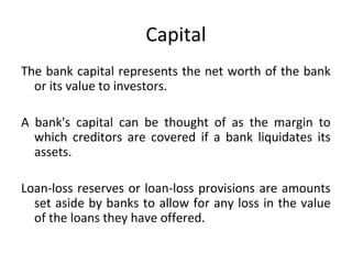 Capital
The bank capital represents the net worth of the bank
or its value to investors.
A bank's capital can be thought of as the margin to
which creditors are covered if a bank liquidates its
assets.
Loan-loss reserves or loan-loss provisions are amounts
set aside by banks to allow for any loss in the value
of the loans they have offered.
 