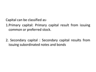 Capital can be classified as-
1.Primary capital: Primary capital result from issuing
common or preferred stock.
2. Secondary capital : Secondary capital results from
issuing subordinated notes and bonds
 