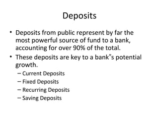 Deposits
• Deposits from public represent by far the
most powerful source of fund to a bank,
accounting for over 90% of the total.
• These deposits are key to a bank s potential‟
growth.
– Current Deposits
– Fixed Deposits
– Recurring Deposits
– Saving Deposits
 
