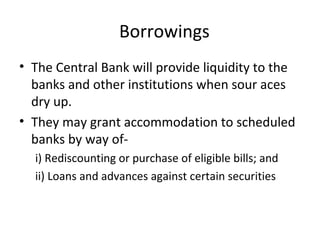 Borrowings
• The Central Bank will provide liquidity to the
banks and other institutions when sour aces
dry up.
• They may grant accommodation to scheduled
banks by way of-
i) Rediscounting or purchase of eligible bills; and
ii) Loans and advances against certain securities
 