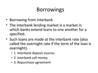 Borrowings
• Borrowing from interbank
• The interbank lending market is a market in
which banks extend loans to one another for a
specified.
• Such loans are made at the interbank rate (also
called the overnight rate if the term of the loan is
overnight).
– 1. Interbank deposit sources
– 2. Interbank call money
– 3. Repurchase agreement
 