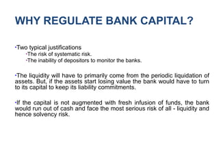 WHY REGULATE BANK CAPITAL?
●
Two typical justifications
●
The risk of systematic risk.
●
The inability of depositors to monitor the banks.
●
The liquidity will have to primarily come from the periodic liquidation of
assets. But, if the assets start losing value the bank would have to turn
to its capital to keep its liability commitments.
●
If the capital is not augmented with fresh infusion of funds, the bank
would run out of cash and face the most serious risk of all - liquidity and
hence solvency risk.
 