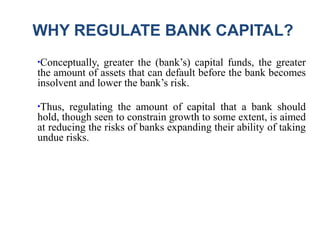 WHY REGULATE BANK CAPITAL?
●
Conceptually, greater the (bank’s) capital funds, the greater
the amount of assets that can default before the bank becomes
insolvent and lower the bank’s risk.
●
Thus, regulating the amount of capital that a bank should
hold, though seen to constrain growth to some extent, is aimed
at reducing the risks of banks expanding their ability of taking
undue risks.
 
