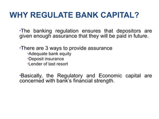 WHY REGULATE BANK CAPITAL?
●
The banking regulation ensures that depositors are
given enough assurance that they will be paid in future.
●
There are 3 ways to provide assurance
●
Adequate bank equity
●
Deposit insurance
●
Lender of last resort
●
Basically, the Regulatory and Economic capital are
concerned with bank’s financial strength.
 