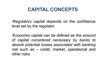 CAPITAL CONCEPTS
●
Regulatory capital depends on the confidence
level set by the regulator.
●
Economic capital can be defined as the amount
of capital considered necessary by banks to
absorb potential losses associated with banking
risk such as – credit, market, operational and
other risks.
 