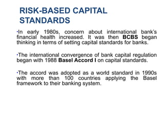 RISK-BASED CAPITAL
STANDARDS
●
In early 1980s, concern about international bank’s
financial health increased. It was then BCBS began
thinking in terms of setting capital standards for banks.
●
The international convergence of bank capital regulation
began with 1988 Basel Accord I on capital standards.
●
The accord was adopted as a world standard in 1990s
with more than 100 countries applying the Basel
framework to their banking system.
 