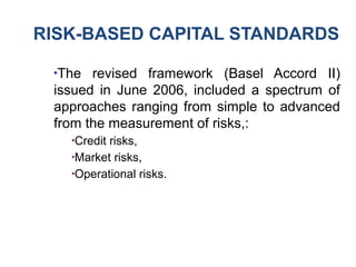 RISK-BASED CAPITAL STANDARDS
●
The revised framework (Basel Accord II)
issued in June 2006, included a spectrum of
approaches ranging from simple to advanced
from the measurement of risks,:
●
Credit risks,
●
Market risks,
●
Operational risks.
 
