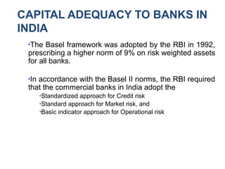 CAPITAL ADEQUACY TO BANKS IN
INDIA
●
The Basel framework was adopted by the RBI in 1992,
prescribing a higher norm of 9% on risk weighted assets
for all banks.
●
In accordance with the Basel II norms, the RBI required
that the commercial banks in India adopt the
●
Standardized approach for Credit risk
●
Standard approach for Market risk, and
●
Basic indicator approach for Operational risk
 