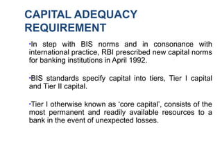 CAPITAL ADEQUACY
REQUIREMENT
●
In step with BIS norms and in consonance with
international practice, RBI prescribed new capital norms
for banking institutions in April 1992.
●
BIS standards specify capital into tiers, Tier I capital
and Tier II capital.
●
Tier I otherwise known as ‘core capital’, consists of the
most permanent and readily available resources to a
bank in the event of unexpected losses.
 