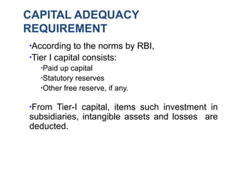 CAPITAL ADEQUACY
REQUIREMENT
●
According to the norms by RBI,
●
Tier I capital consists:
●
Paid up capital
●
Statutory reserves
●
Other free reserve, if any.
●
From Tier-I capital, items such investment in
subsidiaries, intangible assets and losses are
deducted.
 
