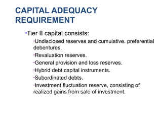 CAPITAL ADEQUACY
REQUIREMENT
●
Tier II capital consists:
●
Undisclosed reserves and cumulative. preferential
debentures.
●
Revaluation reserves.
●
General provision and loss reserves.
●
Hybrid debt capital instruments.
●
Subordinated debts.
●
Investment fluctuation reserve, consisting of
realized gains from sale of investment.
 