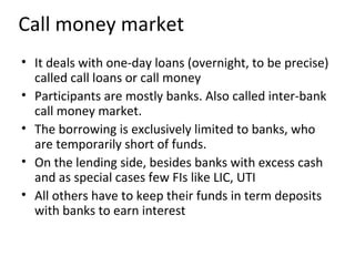 Call money market
• It deals with one-day loans (overnight, to be precise)
called call loans or call money
• Participants are mostly banks. Also called inter-bank
call money market.
• The borrowing is exclusively limited to banks, who
are temporarily short of funds.
• On the lending side, besides banks with excess cash
and as special cases few FIs like LIC, UTI
• All others have to keep their funds in term deposits
with banks to earn interest
 
