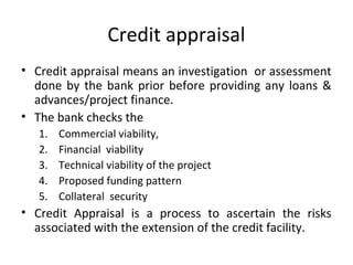 Credit appraisal
• Credit appraisal means an investigation or assessment
done by the bank prior before providing any loans &
advances/project finance.
• The bank checks the
1. Commercial viability,
2. Financial viability
3. Technical viability of the project
4. Proposed funding pattern
5. Collateral security
• Credit Appraisal is a process to ascertain the risks
associated with the extension of the credit facility.
 