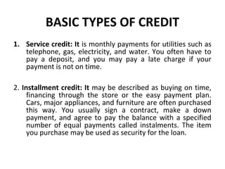 BASIC TYPES OF CREDIT
1. Service credit: It is monthly payments for utilities such as
telephone, gas, electricity, and water. You often have to
pay a deposit, and you may pay a late charge if your
payment is not on time.
2. Installment credit: It may be described as buying on time,
financing through the store or the easy payment plan.
Cars, major appliances, and furniture are often purchased
this way. You usually sign a contract, make a down
payment, and agree to pay the balance with a specified
number of equal payments called instalments. The item
you purchase may be used as security for the loan.
 
