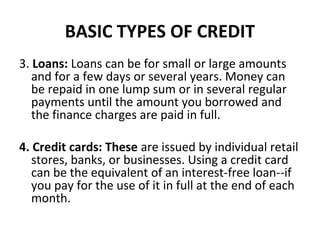 BASIC TYPES OF CREDIT
3. Loans: Loans can be for small or large amounts
and for a few days or several years. Money can
be repaid in one lump sum or in several regular
payments until the amount you borrowed and
the finance charges are paid in full.
4. Credit cards: These are issued by individual retail
stores, banks, or businesses. Using a credit card
can be the equivalent of an interest-free loan--if
you pay for the use of it in full at the end of each
month.
 
