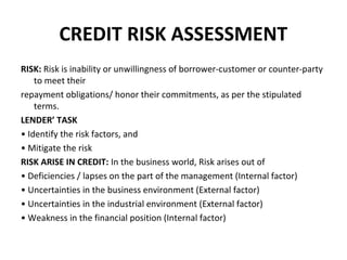 CREDIT RISK ASSESSMENT
RISK: Risk is inability or unwillingness of borrower-customer or counter-party
to meet their
repayment obligations/ honor their commitments, as per the stipulated
terms.
LENDER’ TASK
• Identify the risk factors, and
• Mitigate the risk
RISK ARISE IN CREDIT: In the business world, Risk arises out of
• Deficiencies / lapses on the part of the management (Internal factor)
• Uncertainties in the business environment (External factor)
• Uncertainties in the industrial environment (External factor)
• Weakness in the financial position (Internal factor)
 
