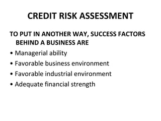 CREDIT RISK ASSESSMENT
TO PUT IN ANOTHER WAY, SUCCESS FACTORS
BEHIND A BUSINESS ARE
• Managerial ability
• Favorable business environment
• Favorable industrial environment
• Adequate financial strength
 
