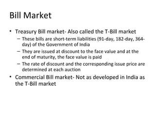 Bill Market
• Treasury Bill market- Also called the T-Bill market
– These bills are short-term liabilities (91-day, 182-day, 364-
day) of the Government of India
– They are issued at discount to the face value and at the
end of maturity, the face value is paid
– The rate of discount and the corresponding issue price are
determined at each auction
• Commercial Bill market- Not as developed in India as
the T-Bill market
 