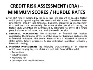 CREDIT RISK ASSESSMENT (CRA) –
MINIMUM SCORES / HURDLE RATES
1. The CRA models adopted by the Bank take into account all possible factors
which go into appraising the risks associated with a loan. These have been
categorized broadly into financial, business, industrial & management
risks and are rated separately. To arrive at the overall risk rating, the
factors duly weighted are aggregated & calibrated to arrive at a single
point indicator of risk associated with the credit decision.
2. FINANCIAL PARAMETERS: The assessment of financial risk involves
appraisal of the financial strength of the borrower based on performance
& financial indicators. The overall financial risk is assessed in terms of
static ratios, future prospects & risk mitigation (collateral security /
financial standing).
3. INDUSTRY PARAMETERS: The following characteristics of an industry
which pose varying degrees of risk are built into Bank’s CRA model:
• Competition
• Industry outlook
• Regulatory risk
• Contemporary issues like WTO etc.
 