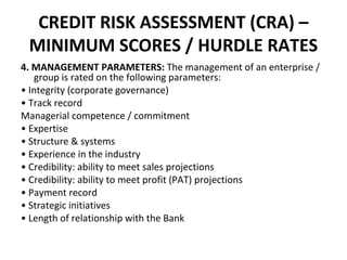CREDIT RISK ASSESSMENT (CRA) –
MINIMUM SCORES / HURDLE RATES
4. MANAGEMENT PARAMETERS: The management of an enterprise /
group is rated on the following parameters:
• Integrity (corporate governance)
• Track record
Managerial competence / commitment
• Expertise
• Structure & systems
• Experience in the industry
• Credibility: ability to meet sales projections
• Credibility: ability to meet profit (PAT) projections
• Payment record
• Strategic initiatives
• Length of relationship with the Bank
 