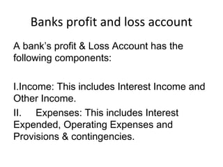 Banks profit and loss account
A bank’s profit & Loss Account has the
following components:
I.Income: This includes Interest Income and
Other Income.
II. Expenses: This includes Interest
Expended, Operating Expenses and
Provisions & contingencies.
 