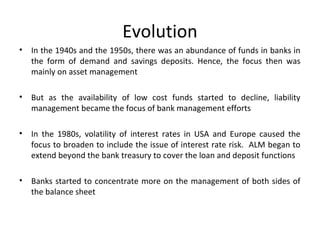 Evolution
• In the 1940s and the 1950s, there was an abundance of funds in banks in
the form of demand and savings deposits. Hence, the focus then was
mainly on asset management
• But as the availability of low cost funds started to decline, liability
management became the focus of bank management efforts
• In the 1980s, volatility of interest rates in USA and Europe caused the
focus to broaden to include the issue of interest rate risk. ALM began to
extend beyond the bank treasury to cover the loan and deposit functions
• Banks started to concentrate more on the management of both sides of
the balance sheet
 