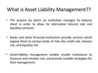 What is Asset Liability Management??
• The process by which an institution manages its balance
sheet in order to allow for alternative interest rate and
liquidity scenarios
• Banks and other financial institutions provide services which
expose them to various kinds of risks like credit risk, interest
risk, and liquidity risk
• Asset-liability management models enable institutions to
measure and monitor risk, and provide suitable strategies for
their management.
 