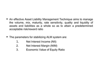  An effective Asset Liability Management Technique aims to manage
the volume, mix, maturity, rate sensitivity, quality and liquidity of
assets and liabilities as a whole so as to attain a predetermined
acceptable risk/reward ratio
 The parameters for stabilizing ALM system are:
1. Net Interest Income (NII)
2. Net Interest Margin (NIM)
3. Economic Value of Equity Ratio
 